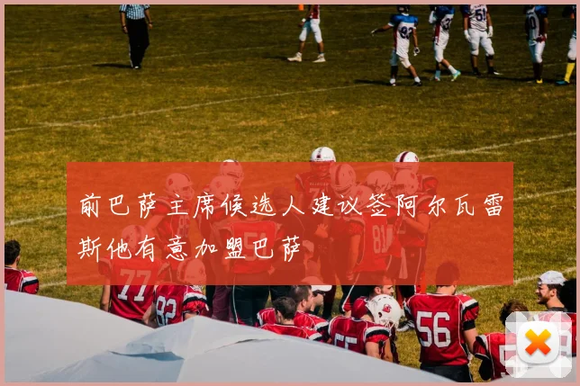 前巴萨主席候选人建议签阿尔瓦雷斯他有意加盟巴萨