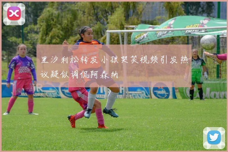 里沙利松转发小孩哭笑视频引发热议疑似调侃阿森纳
