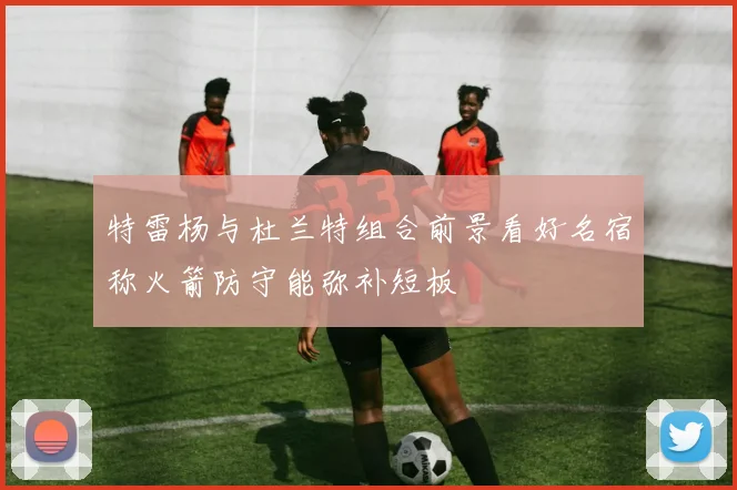 特雷杨与杜兰特组合前景看好名宿称火箭防守能弥补短板