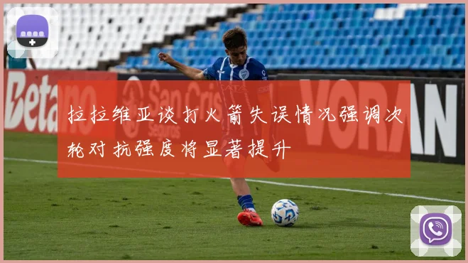 拉拉维亚谈打火箭失误情况强调次轮对抗强度将显著提升