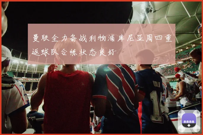 曼联全力备战利物浦库尼亚周四重返球队合练状态良好